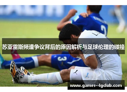 苏亚雷斯频遭争议背后的原因解析与足球伦理的碰撞