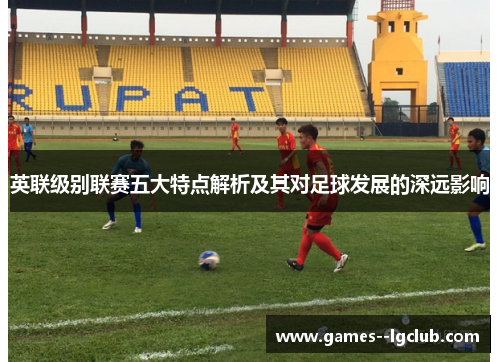 英联级别联赛五大特点解析及其对足球发展的深远影响