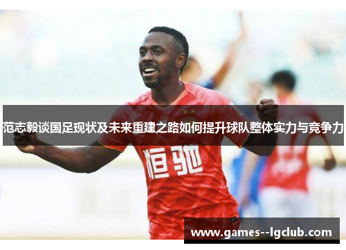 范志毅谈国足现状及未来重建之路如何提升球队整体实力与竞争力