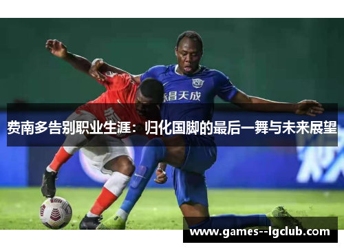 费南多告别职业生涯：归化国脚的最后一舞与未来展望