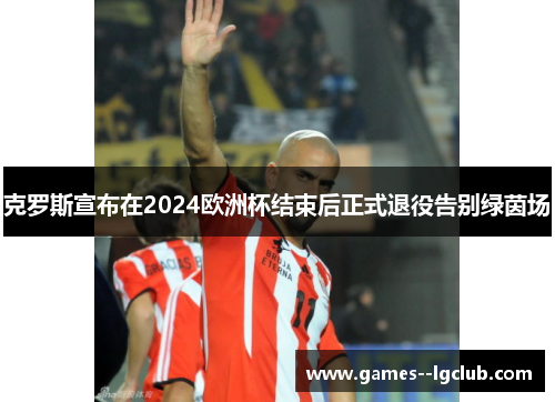 克罗斯宣布在2024欧洲杯结束后正式退役告别绿茵场