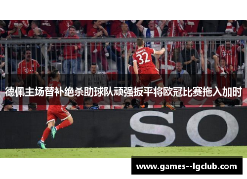 德佩主场替补绝杀助球队顽强扳平将欧冠比赛拖入加时