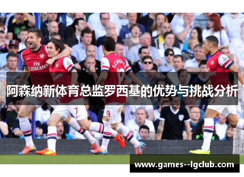 阿森纳新体育总监罗西基的优势与挑战分析
