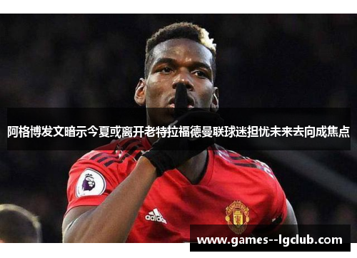 阿格博发文暗示今夏或离开老特拉福德曼联球迷担忧未来去向成焦点 阿格博发文暗示今夏或离开老特拉福德曼联球迷担忧未来去向成焦点